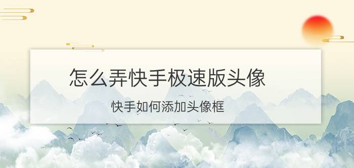 怎么弄快手极速版头像 快手如何添加头像框？